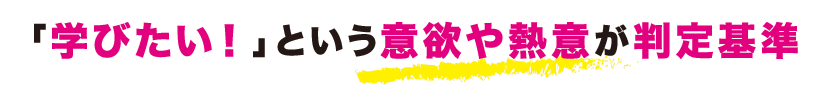 「学びたい!」という意欲や熱意が判定基準